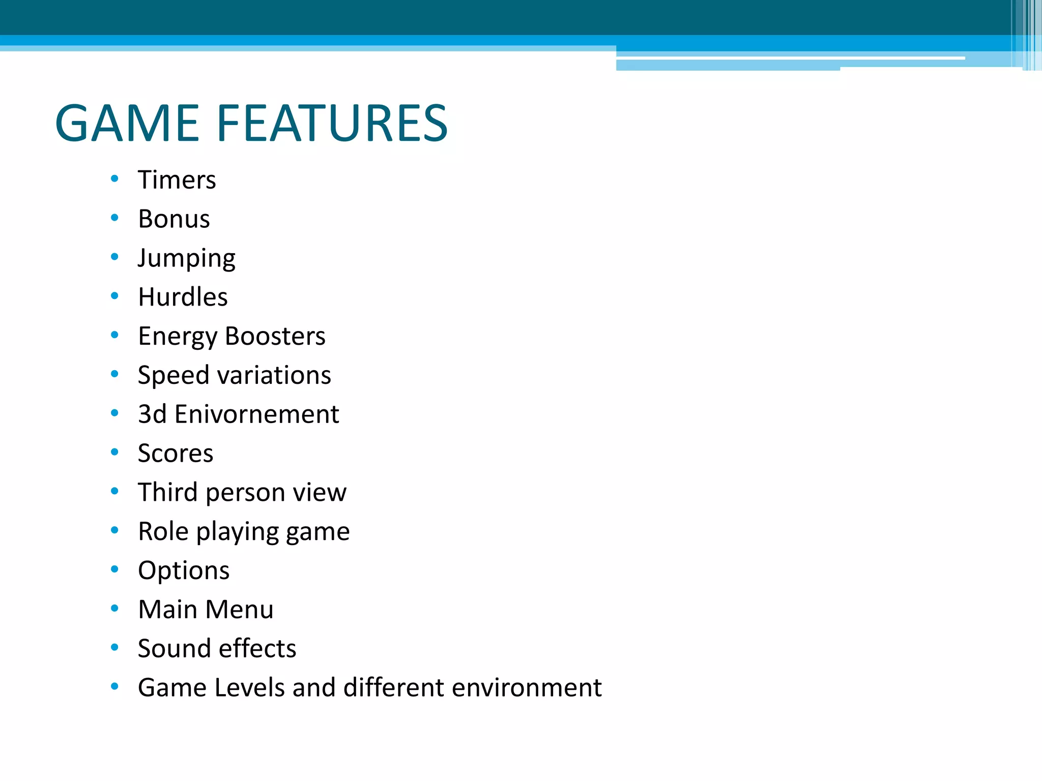 GAME FEATURES
• Timers
• Bonus
• Jumping
• Hurdles
• Energy Boosters
• Speed variations
• 3d Enivornement
• Scores
• Third person view
• Role playing game
• Options
• Main Menu
• Sound effects
• Game Levels and different environment
 