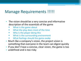 Manage Requirements !!!!!
• The vision should be a very concise and informative
description of the essentials of the game
 What is the game about
 What the play does most of the time
 Why is the player doing this
 What is the surrounding environment
 What feelings should the game evoke
• Much like a company’s vision, the project vision is
something that everyone in the team can digest quickly
• If you don’t have a concise, clear vision, the game is too
• undefined and is too risky
 