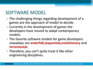 SOFTWARE MODEL
• The challenging things regarding development of a
games are the approach of model to decide.
• Currently in the development of games the
developers have moved to adapt contemporary
models.
• The favorite software models for game developers
nowadays are waterfall,sequential,evolutionary and
incremental.
• Therefore, you can’t quite treat it like other
engineering disciplines.
REFERENCE: LASSE JUEL LARSEN, & GUNVER MAJGAAD University of Southern Denmark, Odense, Denmark
 