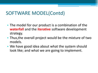 SOFTWARE MODEL(Contd)
• The model for our product is a combination of the
waterfall and the iterative software development
strategy.
• Thus,the overall project would be the mixture of two
models.
• We have good idea about what the system should
look like; and what we are going to implement.
 