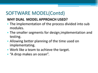 SOFTWARE MODEL(Contd)
WHY DUAL MODEL APPROACH USED?
• The implementation of the process divided into sub
modules.
• The smaller segments for design,implementation and
testing.
• Allowing better planning of the time used on
implementating.
• Work like a team to achieve the target.
• “A drop makes an ocean”.
 