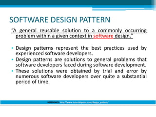SOFTWARE DESIGN PATTERN
“A general reusable solution to a commonly occurring
problem within a given context in software design.”
• Design patterns represent the best practices used by
experienced software developers.
• Design patterns are solutions to general problems that
software developers faced during software development.
• These solutions were obtained by trial and error by
numerous software developers over quite a substantial
period of time.
REFERENCE: http://www.tutorialspoint.com/design_pattern/
 