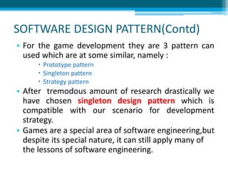 SOFTWARE DESIGN PATTERN(Contd)
• For the game development they are 3 pattern can
used which are at some similar, namely :
 Prototype pattern
 Singleton pattern
 Strategy pattern
• After tremodous amount of research drastically we
have chosen singleton design pattern which is
compatible with our scenario for development
strategy.
• Games are a special area of software engineering,but
despite its special nature, it can still apply many of
the lessons of software engineering.
 