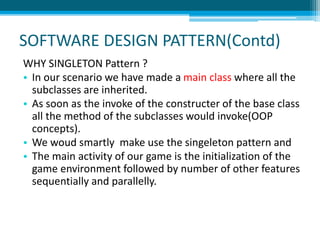 SOFTWARE DESIGN PATTERN(Contd)
WHY SINGLETON Pattern ?
• In our scenario we have made a main class where all the
subclasses are inherited.
• As soon as the invoke of the constructer of the base class
all the method of the subclasses would invoke(OOP
concepts).
• We woud smartly make use the singeleton pattern and
• The main activity of our game is the initialization of the
game environment followed by number of other features
sequentially and parallelly.
 