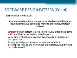 SOFTWARE DESIGN PATTERN(Contd)
ALTERNATIVE APPROACH:
As mentioned earlier about patterns which match the game
developement,we could also move to prototype/strategy
pattern.
• Strategy design pattern is used to effectively extend the game
with new features with diverse behaviors.
• Also, different behaviors can be dynamically invoked using
this approach.
• Prototype design pattern can be another excellent
alternatives to keep the flow linear and effective, but it would
be costly as well.
 