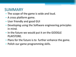 SUMMARY
• The scope of the game is wide and loud.
• A cross platform game.
• User friendly and good GUI
• Developing using the Software engineering principles
in mind.
• In the future we would put it on the GOOGLE
PLAYSTORE.
• Plans for the future is to further enhance the game.
• Polish our game programming skills.
 