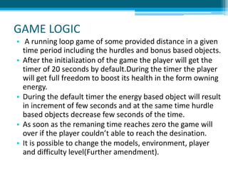 GAME LOGIC
• A running loop game of some provided distance in a given
time period including the hurdles and bonus based objects.
• After the initialization of the game the player will get the
timer of 20 seconds by default.During the timer the player
will get full freedom to boost its health in the form owning
energy.
• During the default timer the energy based object will result
in increment of few seconds and at the same time hurdle
based objects decrease few seconds of the time.
• As soon as the remaning time reaches zero the game will
over if the player couldn’t able to reach the desination.
• It is possible to change the models, environment, player
and difficulty level(Further amendment).
 