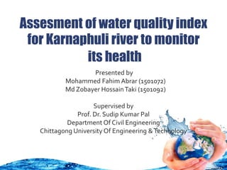 Assesment of water quality index
for Karnaphuli river to monitor
its health
Presented by
Mohammed Fahim Abrar (1501072)
Md Zobayer HossainTaki (1501092)
Supervised by
Prof. Dr. Sudip Kumar Pal
Department Of Civil Engineering
Chittagong University Of Engineering &Technology
 