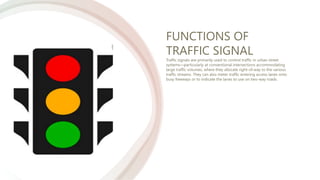 FUNCTIONS OF
TRAFFIC SIGNAL
Traffic signals are primarily used to control traffic in urban street
systems—particularly at conventional intersections accommodating
large traffic volumes, where they allocate right-of-way to the various
traffic streams. They can also meter traffic entering access lanes onto
busy freeways or to indicate the lanes to use on two-way roads.
 