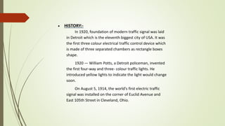  HISTORY:-
In 1920, foundation of modern traffic signal was laid
in Detroit which is the eleventh biggest city of USA. It was
the first three colour electrical traffic control device which
is made of three separated chambers as rectangle boxes
shape.
1920 — William Potts, a Detroit policeman, invented
the first four-way and three- colour traffic lights. He
introduced yellow lights to indicate the light would change
soon.
On August 5, 1914, the world's first electric traffic
signal was installed on the corner of Euclid Avenue and
East 105th Street in Cleveland, Ohio.
 