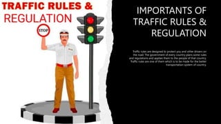 IMPORTANTS OF
TRAFFIC RULES &
REGULATION
Traffic rules are designed to protect you and other drivers on
the road. The government of every country plans some rules
and regulations and applies them to the people of that country.
Traffic rules are one of them which is to be made for the better
transportation system of country.
 