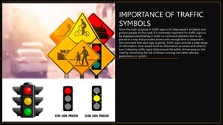 IMPORTANCE OF TRAFFIC
SYMBOLS
Since the main purpose of traffic signs is to help prevent accidents and
protect people on the road, it is extremely important for traffic signs to
be displayed prominently in order to command attention and to be
placed in a way that provides drivers with enough time to respond to
the command that each sign is giving. Traffic signs provide a wide range
of information, from speed limits to information on where and when to
turn. Following traffic signs helps ensure the safety of everyone on the
road by minimizing the risk of drivers running into other vehicles,
pedestrians, or cyclists.
 