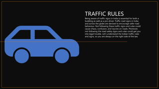 TRAFFIC RULES
Being aware of traffic signs in India is essential for both a
budding as well as a pro driver. Traffic road signs in India
and across the globe are devised to encourage safer road
behaviour. Not following these traffic signs and rules could
cause chaos, confusion, and injuries on roads. Moreover,
not following the road safety signs and rules could get you
into legal trouble. Let’s understand the Indian traffic rules
and signs, so you are always on the right side of the law.
 