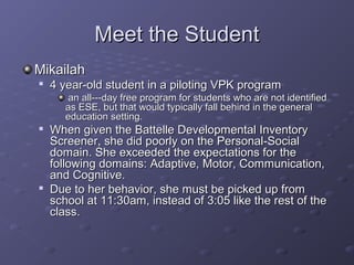 Meet the Student
Mikailah

    4 year-old student in a piloting VPK program
       an all---day free program for students who are not identified
       as ESE, but that would typically fall behind in the general
       education setting.
   When given the Battelle Developmental Inventory
    Screener, she did poorly on the Personal-Social
    domain. She exceeded the expectations for the
    following domains: Adaptive, Motor, Communication,
    and Cognitive.
   Due to her behavior, she must be picked up from
    school at 11:30am, instead of 3:05 like the rest of the
    class.
 
