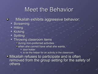 Meet the Behavior
     Mikailah exhibits aggressive behavior:

    Screaming

    Hitting

    Kicking

    Spitting

    Throwing classroom items
      during non-preferred activities
      when she cannot have what she wants,
        
            door holder
           to be the helper for an activity in the classroom.
Mikailah refuses to participate and is often
removed from the group setting for the safety of
others
 