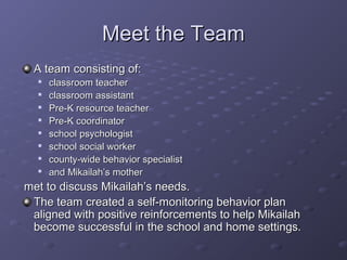 Meet the Team
 A team consisting of:
  
      classroom teacher
  
      classroom assistant
  
      Pre-K resource teacher
  
      Pre-K coordinator
     school psychologist
     school social worker
  
      county-wide behavior specialist
  
      and Mikailah’s mother
met to discuss Mikailah’s needs.
 The team created a self-monitoring behavior plan
 aligned with positive reinforcements to help Mikailah
 become successful in the school and home settings.
 