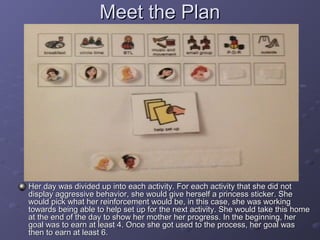 Meet the Plan




Her day was divided up into each activity. For each activity that she did not
display aggressive behavior, she would give herself a princess sticker. She
would pick what her reinforcement would be, in this case, she was working
towards being able to help set up for the next activity. She would take this home
at the end of the day to show her mother her progress. In the beginning, her
goal was to earn at least 4. Once she got used to the process, her goal was
then to earn at least 6.
 