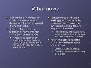 What now?
I will continue to encourage          I took pictures of Mikailah
Mikailah to earn princess             making good choices in the
stickers which give her special       classroom and created her
time with an adult.                   own personal book that she
I involved Mikailah in the            may read at any time.
collection of new items she               I will continue to support her to
gets to earn as her reward.                make good choices so we can
                                           add new pictures to the book.
    Hopefully by adding new,
     exciting incentives that she     When she fails to earn the
     picked out, she will be more     sticker, my assistant reads
     motivated to earn the stickers   social stories.
     in the future.                       Hands are Not for Hitting
                                          One that demonstrates asking
                                           for a break
 