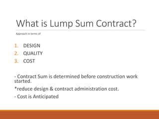 What is Lump Sum Contract?
Approach in terms of
1. DESIGN
2. QUALITY
3. COST
- Contract Sum is determined before construction work
started.
*reduce design & contract administration cost.
- Cost is Anticipated
 