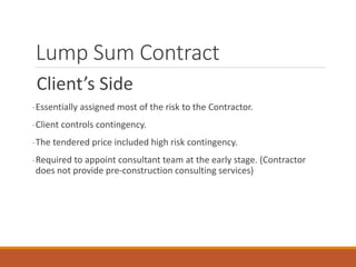 Lump Sum Contract
Client’s Side
-Essentially assigned most of the risk to the Contractor.
-Client controls contingency.
-The tendered price included high risk contingency.
-Required to appoint consultant team at the early stage. (Contractor
does not provide pre-construction consulting services)
 