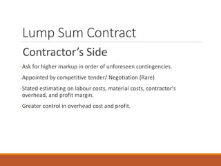 Lump Sum Contract
Contractor’s Side
-Ask for higher markup in order of unforeseen contingencies.
-Appointed by competitive tender/ Negotiation (Rare)
-Stated estimating on labour costs, material costs, contractor’s
overhead, and profit margin.
-Greater control in overhead cost and profit.
 