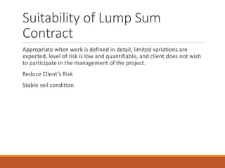 Suitability of Lump Sum
Contract
Appropriate when work is defined in detail, limited variations are
expected, level of risk is low and quantifiable, and client does not wish
to participate in the management of the project.
Reduce Client’s Risk
Stable soil condition
 