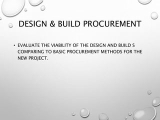 DESIGN & BUILD PROCUREMENT
• EVALUATE THE VIABILITY OF THE DESIGN AND BUILD S
COMPARING TO BASIC PROCUREMENT METHODS FOR THE
NEW PROJECT.
 
