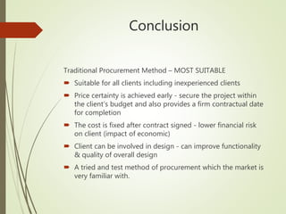 Conclusion
Traditional Procurement Method – MOST SUITABLE
 Suitable for all clients including inexperienced clients
 Price certainty is achieved early - secure the project within
the client’s budget and also provides a firm contractual date
for completion
 The cost is fixed after contract signed - lower financial risk
on client (impact of economic)
 Client can be involved in design - can improve functionality
& quality of overall design
 A tried and test method of procurement which the market is
very familiar with.
 