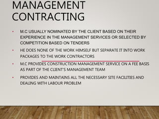 MANAGEMENT
CONTRACTING
• M.C USUALLY NOMINATED BY THE CLIENT BASED ON THEIR
EXPERIENCE IN THE MANAGEMENT SERVICES OR SELECTED BY
COMPETITION BASED ON TENDERS
• HE DOES NONE OF THE WORK HIMSELF BUT SEPARATE IT INTO WORK
PACKAGES TO THE WORK CONTRACTORS
• M.C PROVIDES CONSTRUCTION MANAGEMENT SERVICE ON A FEE BASIS
AS PART OF THE CLIENT’S MANAGEMENT TEAM
• PROVIDES AND MAINTAINS ALL THE NECESSARY SITE FACILITIES AND
DEALING WITH LABOUR PROBLEM
 