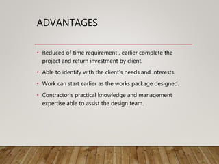 ADVANTAGES
• Reduced of time requirement , earlier complete the
project and return investment by client.
• Able to identify with the client’s needs and interests.
• Work can start earlier as the works package designed.
• Contractor’s practical knowledge and management
expertise able to assist the design team.
 