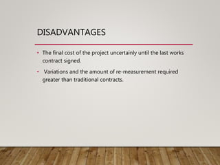 DISADVANTAGES
• The final cost of the project uncertainly until the last works
contract signed.
• Variations and the amount of re-measurement required
greater than traditional contracts.
 