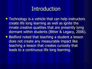 Introduction Technology is a vehicle that can help instructors create life long learning as well as ignite the innate creative qualities that are presently lying dormant within students (Bitter & Legacy, 2006). Bedford noted that teaching a student a lesson does not create any measurable impact like teaching a lesson that creates curiosity that leads to a continuous life long learning. 