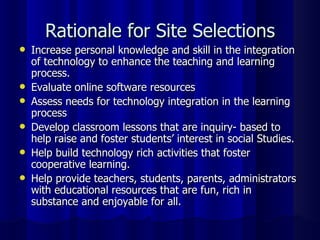 Rationale for Site Selections Increase personal knowledge and skill in the integration of technology to enhance the teaching and learning process. Evaluate online software resources Assess needs for technology integration in the learning process Develop classroom lessons that are inquiry- based to help raise and foster students’ interest in social Studies. Help build technology rich activities that foster cooperative learning. Help provide teachers, students, parents, administrators with educational resources that are fun, rich in substance and enjoyable for all. 