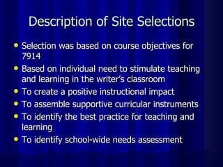 Description of Site Selections Selection was based on course objectives for 7914 Based on individual need to stimulate teaching and learning in the writer’s classroom To create a positive instructional impact To assemble supportive curricular instruments To identify the best practice for teaching and learning To identify school-wide needs assessment 