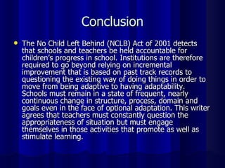 Conclusion The No Child Left Behind (NCLB) Act of 2001 detects that schools and teachers be held accountable for children’s progress in school. Institutions are therefore required to go beyond relying on incremental improvement that is based on past track records to questioning the existing way of doing things in order to move from being adaptive to having adaptability. Schools must remain in a state of frequent, nearly continuous change in structure, process, domain and goals even in the face of optional adaptation. This writer agrees that teachers must constantly question the appropriateness of situation but must engage themselves in those activities that promote as well as stimulate learning. 