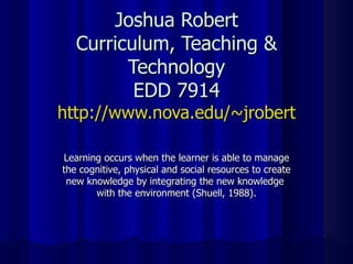 Joshua Robert Curriculum, Teaching & Technology EDD 7914 http://www.nova.edu/~jrobert Learning occurs when the learner is able to manage the cognitive, physical and social resources to create new knowledge by integrating the new knowledge  with the environment (Shuell, 1988). 