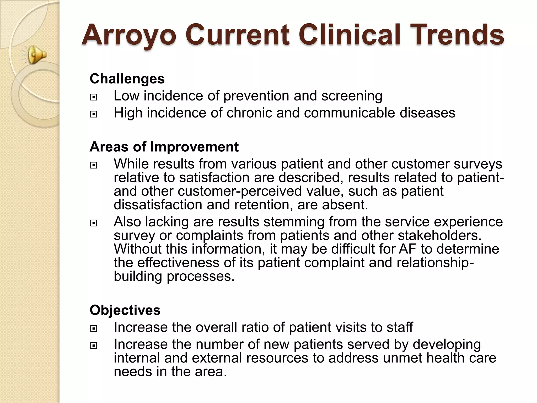 Arroyo Current Clinical Trends
Challenges
  Low incidence of prevention and screening
  High incidence of chronic and communicable diseases

Areas of Improvement
  While results from various patient and other customer surveys
   relative to satisfaction are described, results related to patient-
   and other customer-perceived value, such as patient
   dissatisfaction and retention, are absent.
  Also lacking are results stemming from the service experience
   survey or complaints from patients and other stakeholders.
   Without this information, it may be difficult for AF to determine
   the effectiveness of its patient complaint and relationship-
   building processes.

Objectives
  Increase the overall ratio of patient visits to staff
  Increase the number of new patients served by developing
   internal and external resources to address unmet health care
   needs in the area.
 