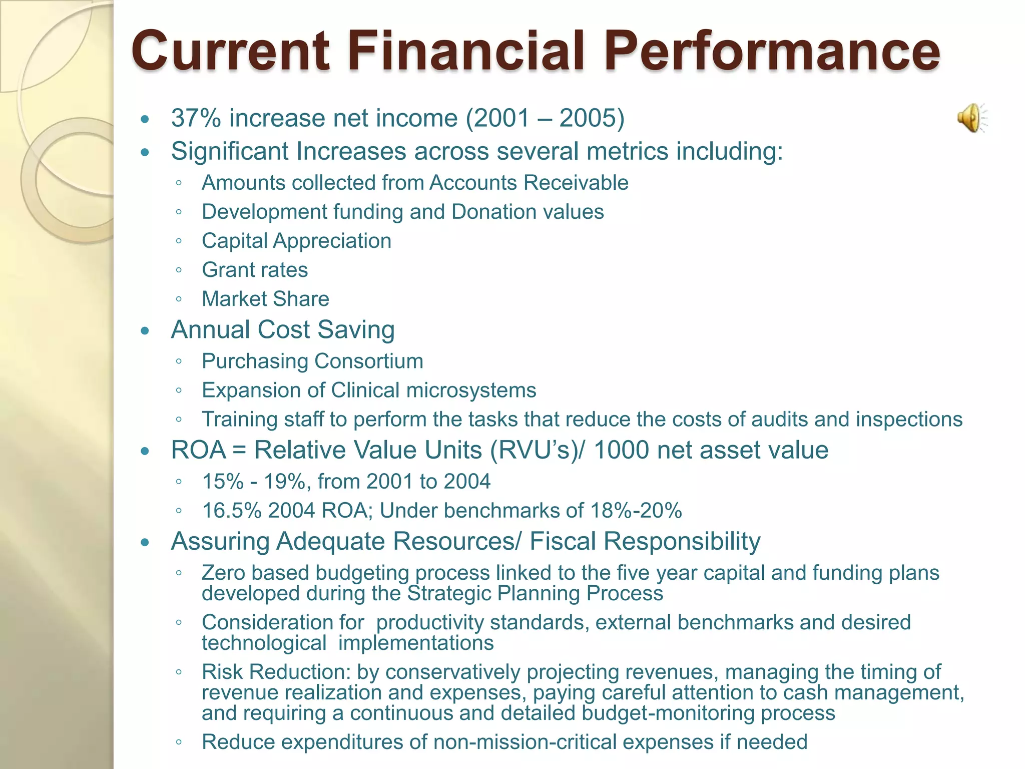 Current Financial Performance
 37% increase net income (2001 – 2005)
 Significant Increases across several metrics including:
    ◦   Amounts collected from Accounts Receivable
    ◦   Development funding and Donation values
    ◦   Capital Appreciation
    ◦   Grant rates
    ◦   Market Share
   Annual Cost Saving
    ◦ Purchasing Consortium
    ◦ Expansion of Clinical microsystems
    ◦ Training staff to perform the tasks that reduce the costs of audits and inspections
   ROA = Relative Value Units (RVU’s)/ 1000 net asset value
    ◦ 15% - 19%, from 2001 to 2004
    ◦ 16.5% 2004 ROA; Under benchmarks of 18%-20%
   Assuring Adequate Resources/ Fiscal Responsibility
    ◦ Zero based budgeting process linked to the five year capital and funding plans
      developed during the Strategic Planning Process
    ◦ Consideration for productivity standards, external benchmarks and desired
      technological implementations
    ◦ Risk Reduction: by conservatively projecting revenues, managing the timing of
      revenue realization and expenses, paying careful attention to cash management,
      and requiring a continuous and detailed budget-monitoring process
    ◦ Reduce expenditures of non-mission-critical expenses if needed
 