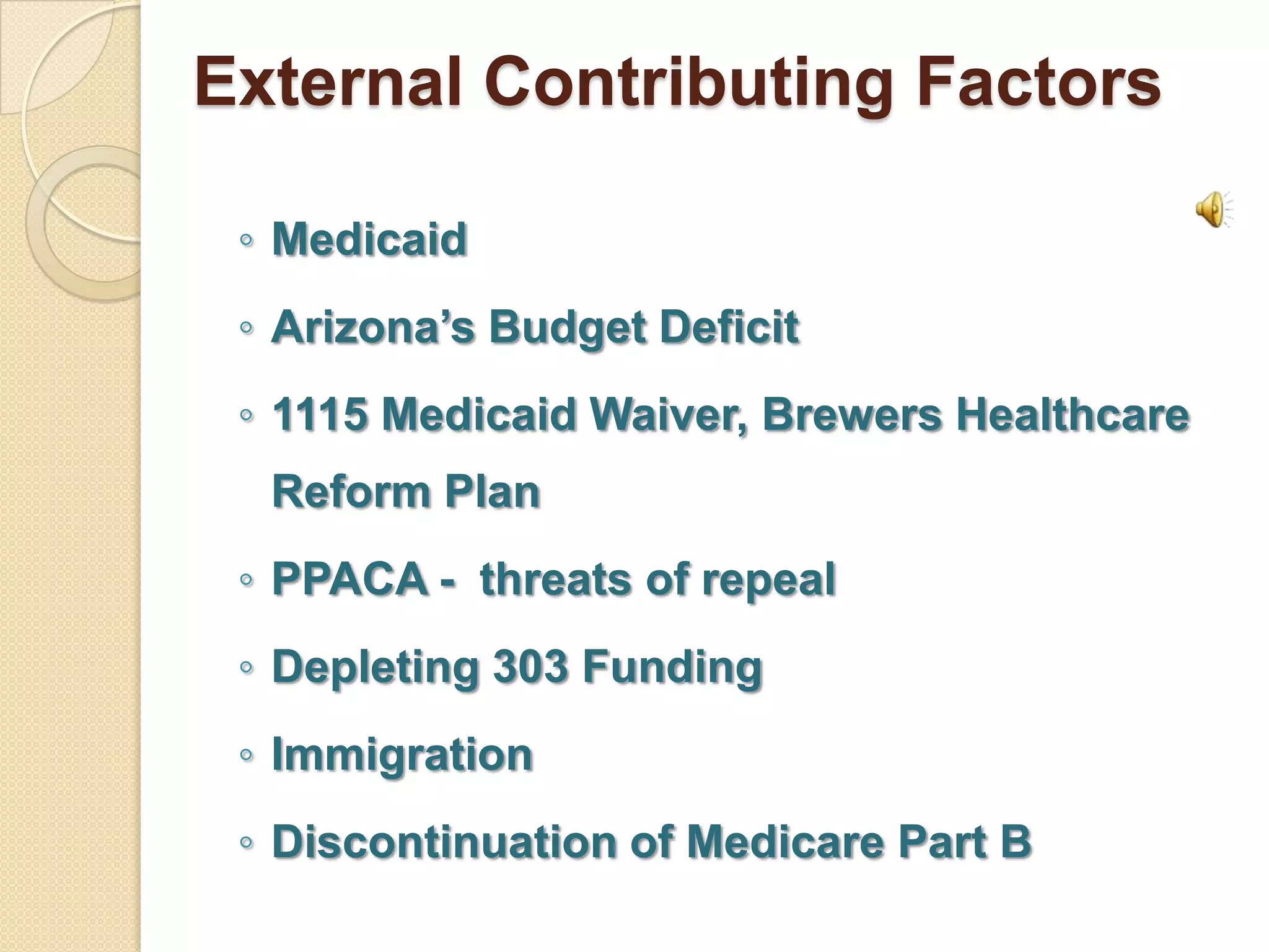 External Contributing Factors

 ◦ Medicaid
 ◦ Arizona’s Budget Deficit
 ◦ 1115 Medicaid Waiver, Brewers Healthcare
  Reform Plan
 ◦ PPACA - threats of repeal
 ◦ Depleting 303 Funding
 ◦ Immigration
 ◦ Discontinuation of Medicare Part B
 