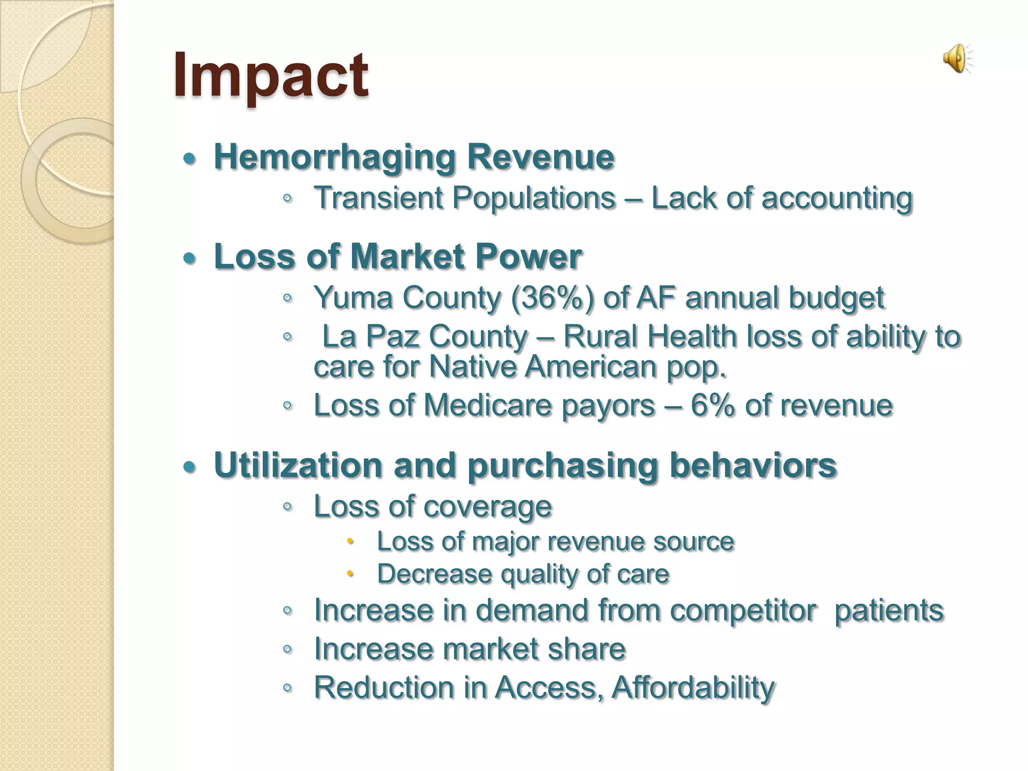 Impact
   Hemorrhaging Revenue
       ◦ Transient Populations – Lack of accounting
   Loss of Market Power
       ◦ Yuma County (36%) of AF annual budget
       ◦ La Paz County – Rural Health loss of ability to
         care for Native American pop.
       ◦ Loss of Medicare payors – 6% of revenue
   Utilization and purchasing behaviors
       ◦ Loss of coverage
            Loss of major revenue source
            Decrease quality of care
       ◦ Increase in demand from competitor patients
       ◦ Increase market share
       ◦ Reduction in Access, Affordability
 