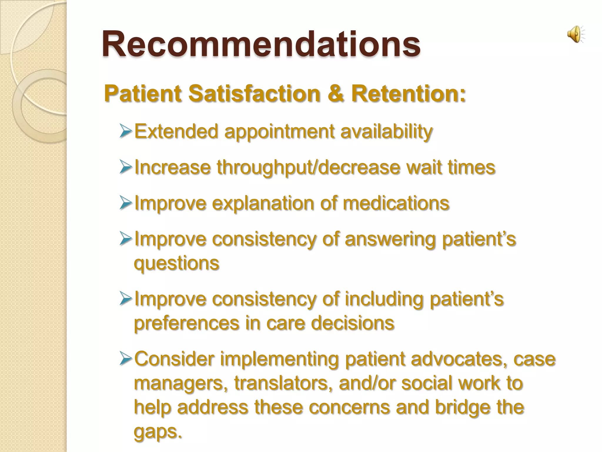 Recommendations
Patient Satisfaction & Retention:
 Extended appointment availability
 Increase throughput/decrease wait times
 Improve explanation of medications
 Improve consistency of answering patient’s
  questions
 Improve consistency of including patient’s
  preferences in care decisions
 Consider implementing patient advocates, case
  managers, translators, and/or social work to
  help address these concerns and bridge the
  gaps.
 