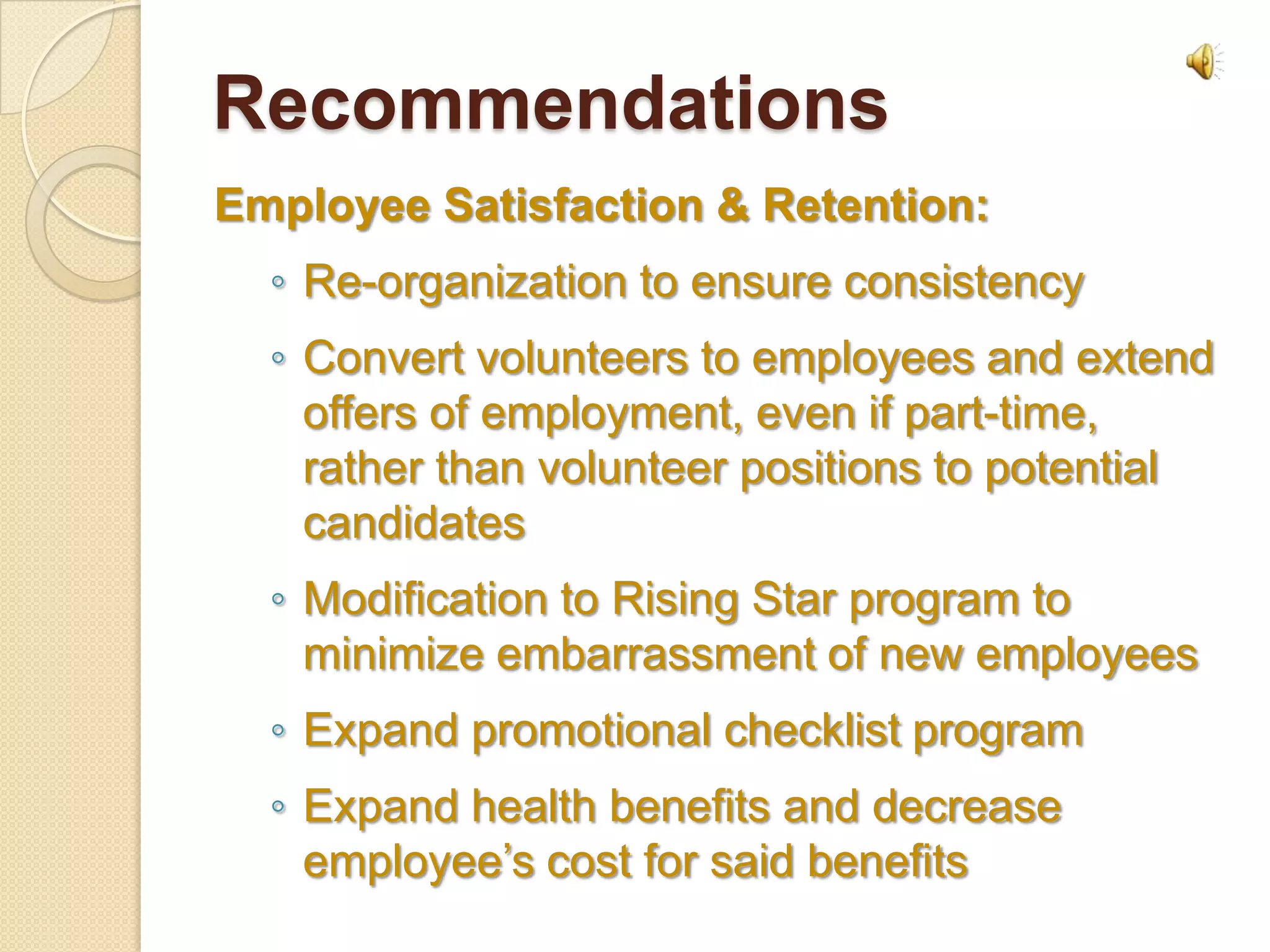 Recommendations
Employee Satisfaction & Retention:
  ◦ Re-organization to ensure consistency
  ◦ Convert volunteers to employees and extend
    offers of employment, even if part-time,
    rather than volunteer positions to potential
    candidates
  ◦ Modification to Rising Star program to
    minimize embarrassment of new employees
  ◦ Expand promotional checklist program
  ◦ Expand health benefits and decrease
    employee’s cost for said benefits
 