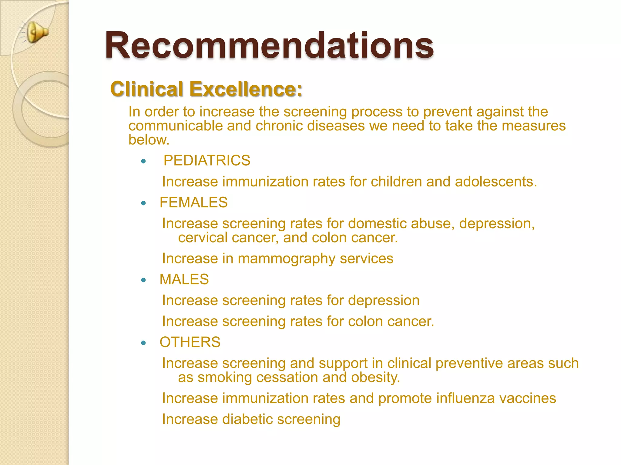 Recommendations
Clinical Excellence:
 In order to increase the screening process to prevent against the
 communicable and chronic diseases we need to take the measures
 below.
    PEDIATRICS
       Increase immunization rates for children and adolescents.
    FEMALES
       Increase screening rates for domestic abuse, depression,
          cervical cancer, and colon cancer.
       Increase in mammography services
    MALES
       Increase screening rates for depression
       Increase screening rates for colon cancer.
    OTHERS
       Increase screening and support in clinical preventive areas such
          as smoking cessation and obesity.
       Increase immunization rates and promote influenza vaccines
       Increase diabetic screening
 