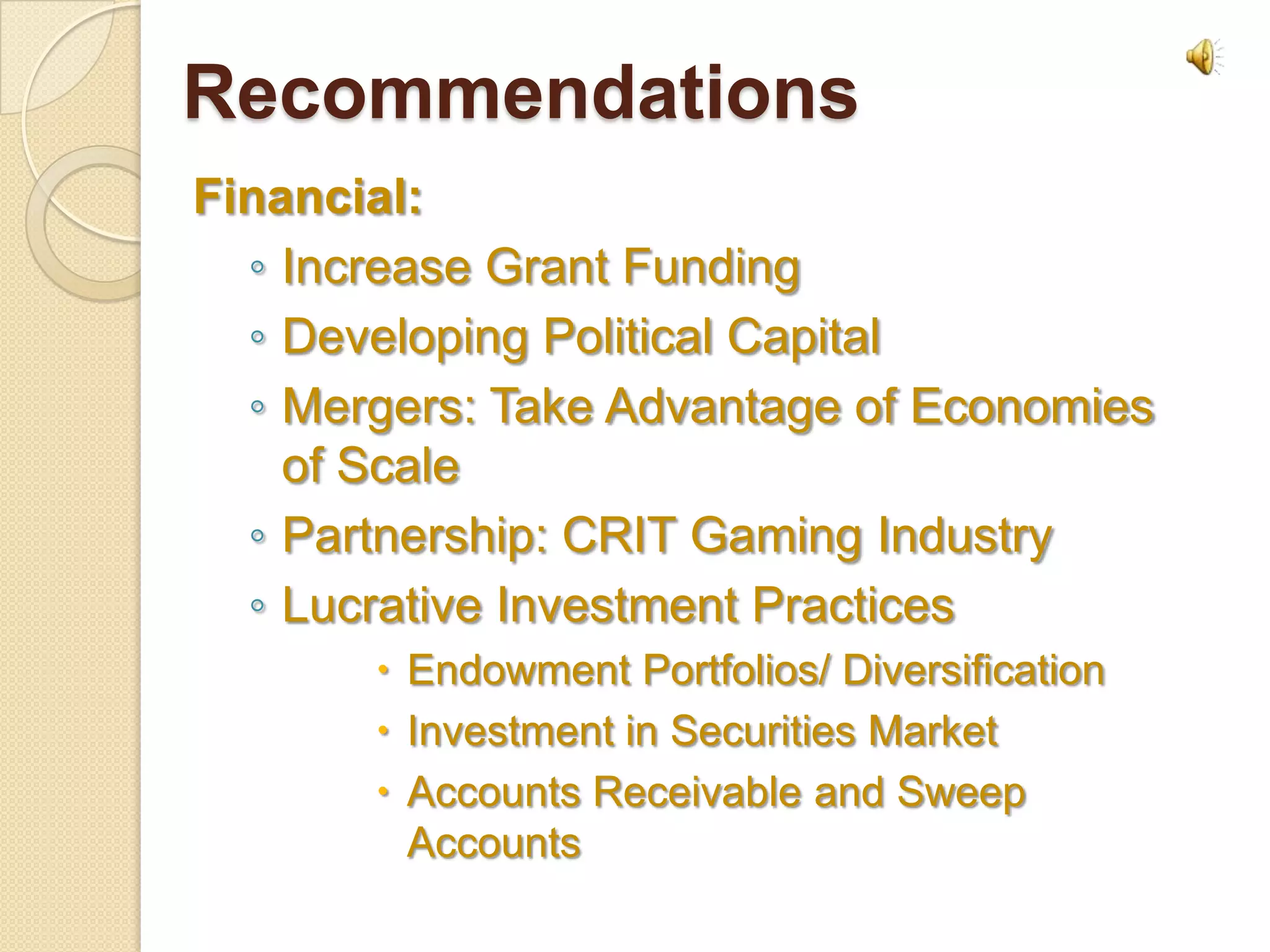 Recommendations
Financial:
  ◦ Increase Grant Funding
  ◦ Developing Political Capital
  ◦ Mergers: Take Advantage of Economies
    of Scale
  ◦ Partnership: CRIT Gaming Industry
  ◦ Lucrative Investment Practices
        Endowment Portfolios/ Diversification
        Investment in Securities Market
        Accounts Receivable and Sweep
         Accounts
 