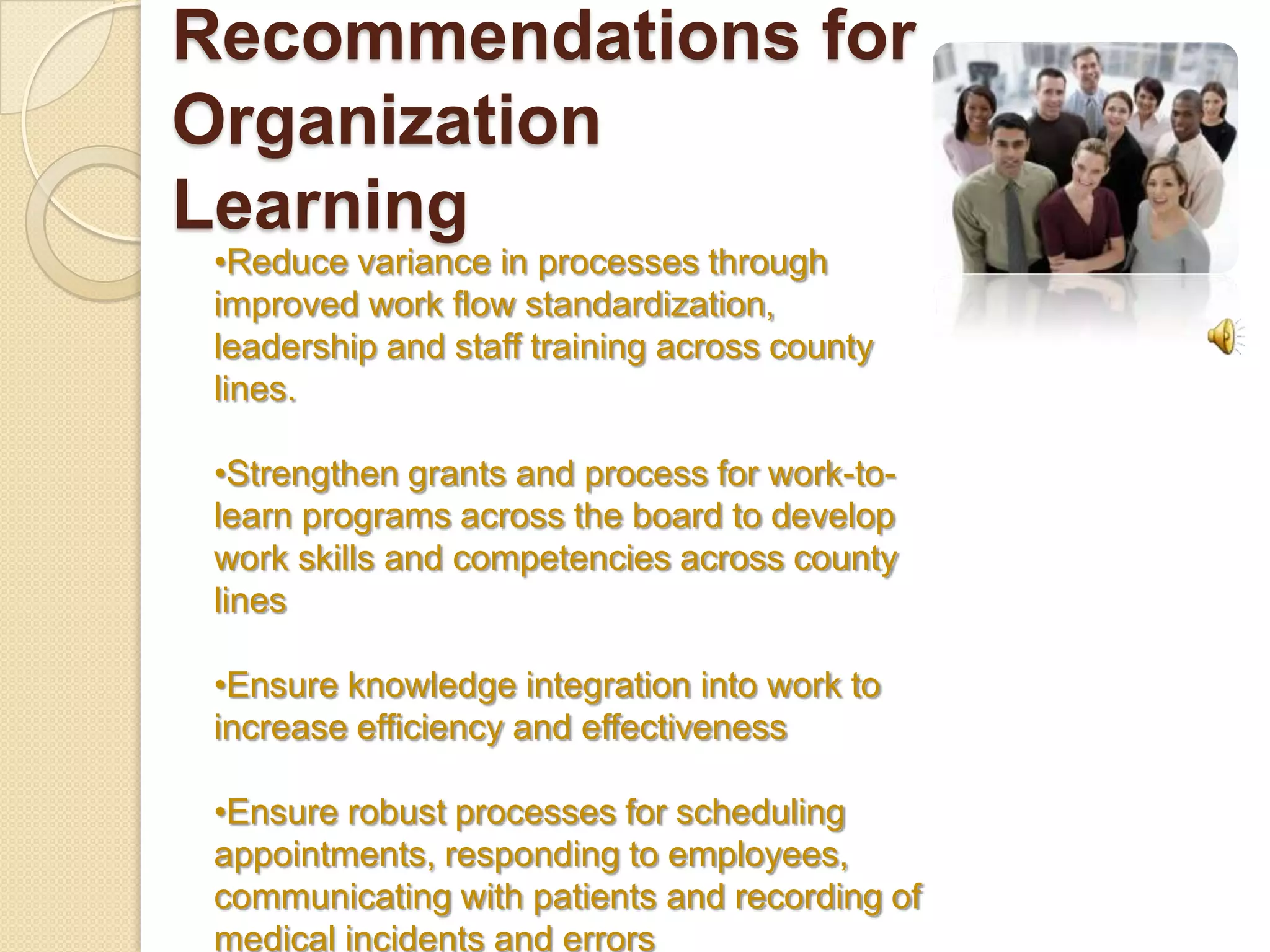 Recommendations for
Organization
Learning
 •Reduce variance in processes through
 improved work flow standardization,
 leadership and staff training across county
 lines.

 •Strengthen grants and process for work-to-
 learn programs across the board to develop
 work skills and competencies across county
 lines

 •Ensure knowledge integration into work to
 increase efficiency and effectiveness

 •Ensure robust processes for scheduling
 appointments, responding to employees,
 communicating with patients and recording of
 medical incidents and errors
 