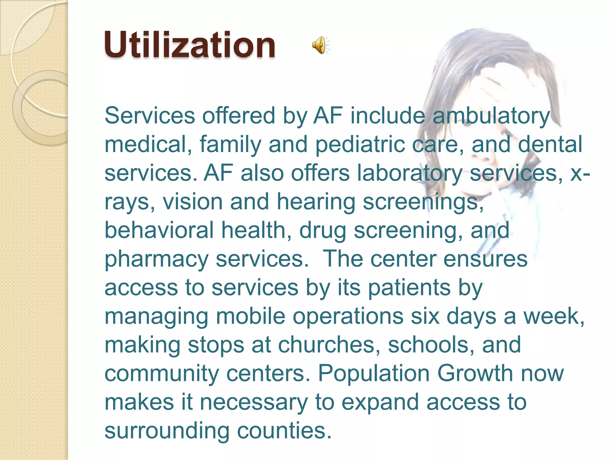 Utilization
Services offered by AF include ambulatory
medical, family and pediatric care, and dental
services. AF also offers laboratory services, x-
rays, vision and hearing screenings,
behavioral health, drug screening, and
pharmacy services. The center ensures
access to services by its patients by
managing mobile operations six days a week,
making stops at churches, schools, and
community centers. Population Growth now
makes it necessary to expand access to
surrounding counties.
 