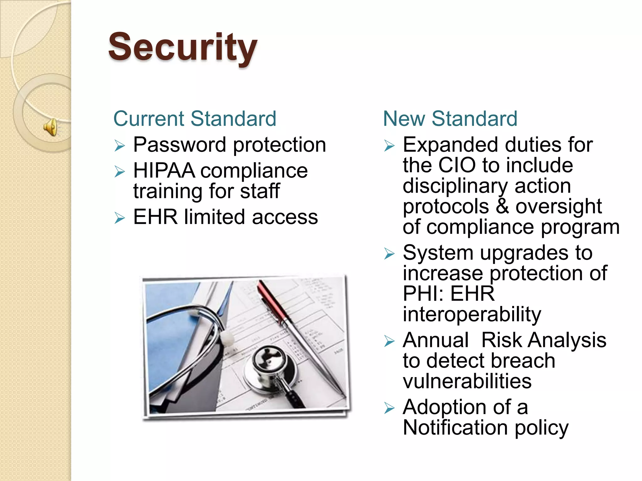 Security
Current Standard        New Standard
 Password protection    Expanded duties for
 HIPAA compliance        the CIO to include
  training for staff      disciplinary action
                          protocols & oversight
 EHR limited access
                          of compliance program
                         System upgrades to
                          increase protection of
                          PHI: EHR
                          interoperability
                         Annual Risk Analysis
                          to detect breach
                          vulnerabilities
                         Adoption of a
                          Notification policy
 