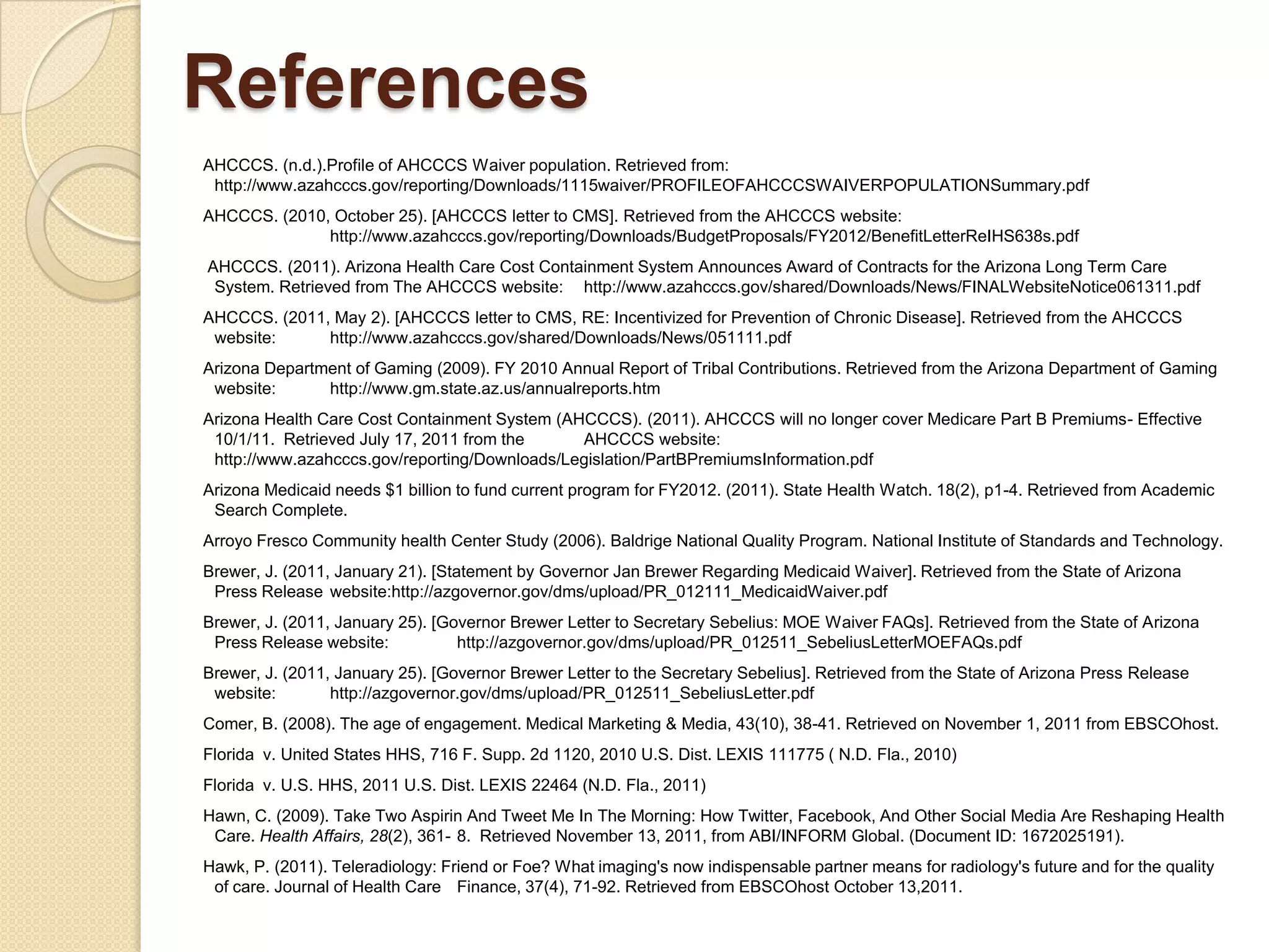 References
AHCCCS. (n.d.).Profile of AHCCCS Waiver population. Retrieved from:
 http://www.azahcccs.gov/reporting/Downloads/1115waiver/PROFILEOFAHCCCSWAIVERPOPULATIONSummary.pdf
AHCCCS. (2010, October 25). [AHCCCS letter to CMS]. Retrieved from the AHCCCS website:
              http://www.azahcccs.gov/reporting/Downloads/BudgetProposals/FY2012/BenefitLetterReIHS638s.pdf
AHCCCS. (2011). Arizona Health Care Cost Containment System Announces Award of Contracts for the Arizona Long Term Care
 System. Retrieved from The AHCCCS website: http://www.azahcccs.gov/shared/Downloads/News/FINALWebsiteNotice061311.pdf
AHCCCS. (2011, May 2). [AHCCCS letter to CMS, RE: Incentivized for Prevention of Chronic Disease]. Retrieved from the AHCCCS
 website:     http://www.azahcccs.gov/shared/Downloads/News/051111.pdf
Arizona Department of Gaming (2009). FY 2010 Annual Report of Tribal Contributions. Retrieved from the Arizona Department of Gaming
 website:      http://www.gm.state.az.us/annualreports.htm
Arizona Health Care Cost Containment System (AHCCCS). (2011). AHCCCS will no longer cover Medicare Part B Premiums- Effective
 10/1/11. Retrieved July 17, 2011 from the     AHCCCS website:
 http://www.azahcccs.gov/reporting/Downloads/Legislation/PartBPremiumsInformation.pdf
Arizona Medicaid needs $1 billion to fund current program for FY2012. (2011). State Health Watch. 18(2), p1-4. Retrieved from Academic
 Search Complete.
Arroyo Fresco Community health Center Study (2006). Baldrige National Quality Program. National Institute of Standards and Technology.
Brewer, J. (2011, January 21). [Statement by Governor Jan Brewer Regarding Medicaid Waiver]. Retrieved from the State of Arizona
 Press Release website:http://azgovernor.gov/dms/upload/PR_012111_MedicaidWaiver.pdf
Brewer, J. (2011, January 25). [Governor Brewer Letter to Secretary Sebelius: MOE Waiver FAQs]. Retrieved from the State of Arizona
 Press Release website:           http://azgovernor.gov/dms/upload/PR_012511_SebeliusLetterMOEFAQs.pdf
Brewer, J. (2011, January 25). [Governor Brewer Letter to the Secretary Sebelius]. Retrieved from the State of Arizona Press Release
 website:        http://azgovernor.gov/dms/upload/PR_012511_SebeliusLetter.pdf
Comer, B. (2008). The age of engagement. Medical Marketing & Media, 43(10), 38-41. Retrieved on November 1, 2011 from EBSCOhost.
Florida v. United States HHS, 716 F. Supp. 2d 1120, 2010 U.S. Dist. LEXIS 111775 ( N.D. Fla., 2010)
Florida v. U.S. HHS, 2011 U.S. Dist. LEXIS 22464 (N.D. Fla., 2011)
Hawn, C. (2009). Take Two Aspirin And Tweet Me In The Morning: How Twitter, Facebook, And Other Social Media Are Reshaping Health
 Care. Health Affairs, 28(2), 361- 8. Retrieved November 13, 2011, from ABI/INFORM Global. (Document ID: 1672025191).
Hawk, P. (2011). Teleradiology: Friend or Foe? What imaging's now indispensable partner means for radiology's future and for the quality
 of care. Journal of Health Care Finance, 37(4), 71-92. Retrieved from EBSCOhost October 13,2011.
 