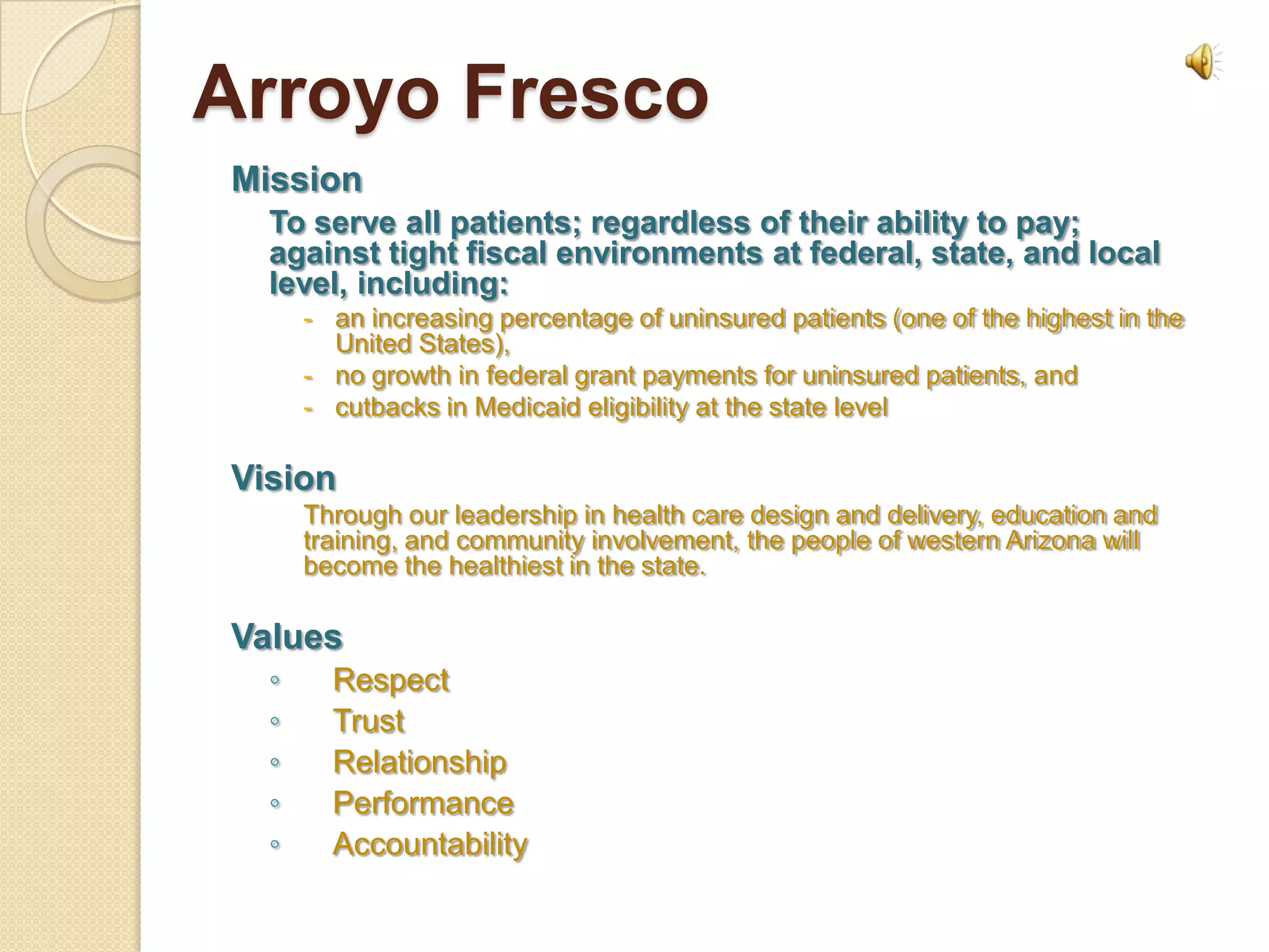 Arroyo Fresco
Mission
  To serve all patients; regardless of their ability to pay;
  against tight fiscal environments at federal, state, and local
  level, including:
      - an increasing percentage of uninsured patients (one of the highest in the
        United States),
      - no growth in federal grant payments for uninsured patients, and
      - cutbacks in Medicaid eligibility at the state level

Vision
      Through our leadership in health care design and delivery, education and
      training, and community involvement, the people of western Arizona will
      become the healthiest in the state.

Values
  ◦     Respect
  ◦     Trust
  ◦     Relationship
  ◦     Performance
  ◦     Accountability
 