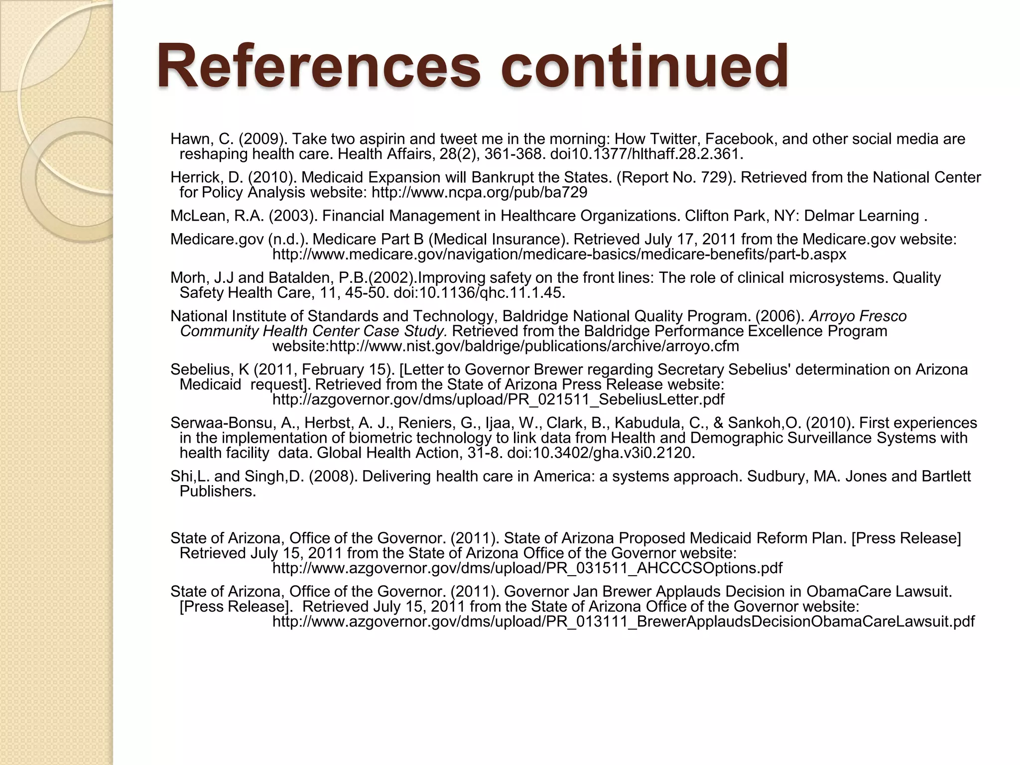 References continued
Hawn, C. (2009). Take two aspirin and tweet me in the morning: How Twitter, Facebook, and other social media are
 reshaping health care. Health Affairs, 28(2), 361-368. doi10.1377/hlthaff.28.2.361.
Herrick, D. (2010). Medicaid Expansion will Bankrupt the States. (Report No. 729). Retrieved from the National Center
 for Policy Analysis website: http://www.ncpa.org/pub/ba729
McLean, R.A. (2003). Financial Management in Healthcare Organizations. Clifton Park, NY: Delmar Learning .
Medicare.gov (n.d.). Medicare Part B (Medical Insurance). Retrieved July 17, 2011 from the Medicare.gov website:
              http://www.medicare.gov/navigation/medicare-basics/medicare-benefits/part-b.aspx
Morh, J.J and Batalden, P.B.(2002).Improving safety on the front lines: The role of clinical microsystems. Quality
 Safety Health Care, 11, 45-50. doi:10.1136/qhc.11.1.45.
National Institute of Standards and Technology, Baldridge National Quality Program. (2006). Arroyo Fresco
 Community Health Center Case Study. Retrieved from the Baldridge Performance Excellence Program
                website:http://www.nist.gov/baldrige/publications/archive/arroyo.cfm
Sebelius, K (2011, February 15). [Letter to Governor Brewer regarding Secretary Sebelius' determination on Arizona
 Medicaid request]. Retrieved from the State of Arizona Press Release website:
               http://azgovernor.gov/dms/upload/PR_021511_SebeliusLetter.pdf
Serwaa-Bonsu, A., Herbst, A. J., Reniers, G., Ijaa, W., Clark, B., Kabudula, C., & Sankoh,O. (2010). First experiences
 in the implementation of biometric technology to link data from Health and Demographic Surveillance Systems with
 health facility data. Global Health Action, 31-8. doi:10.3402/gha.v3i0.2120.
Shi,L. and Singh,D. (2008). Delivering health care in America: a systems approach. Sudbury, MA. Jones and Bartlett
 Publishers.


State of Arizona, Office of the Governor. (2011). State of Arizona Proposed Medicaid Reform Plan. [Press Release]
 Retrieved July 15, 2011 from the State of Arizona Office of the Governor website:
               http://www.azgovernor.gov/dms/upload/PR_031511_AHCCCSOptions.pdf
State of Arizona, Office of the Governor. (2011). Governor Jan Brewer Applauds Decision in ObamaCare Lawsuit.
 [Press Release]. Retrieved July 15, 2011 from the State of Arizona Office of the Governor website:
               http://www.azgovernor.gov/dms/upload/PR_013111_BrewerApplaudsDecisionObamaCareLawsuit.pdf
 